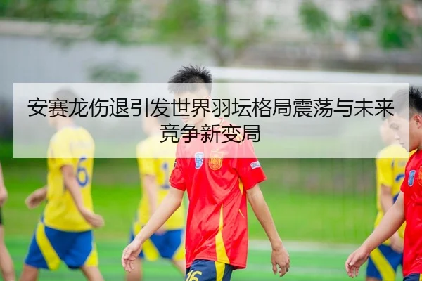 安赛龙伤退引发世界羽坛格局震荡与未来竞争新变局