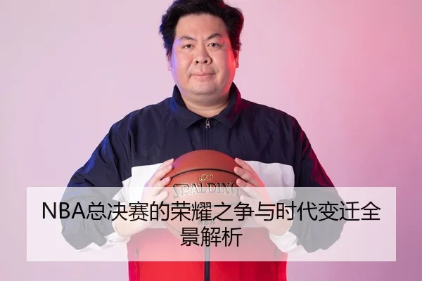 NBA总决赛的荣耀之争与时代变迁全景解析