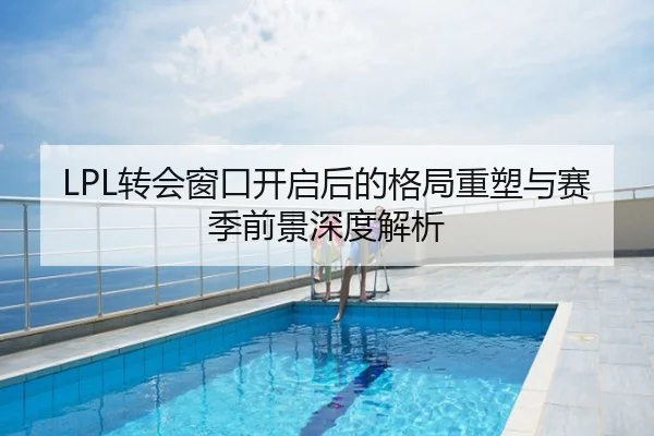 LPL转会窗口开启后的格局重塑与赛季前景深度解析