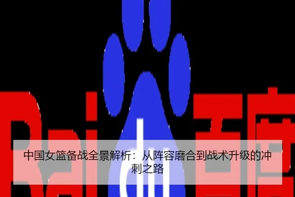中国女篮备战全景解析：从阵容磨合到战术升级的冲刺之路