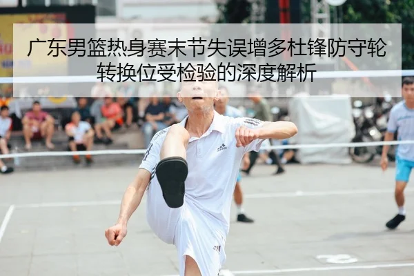 广东男篮热身赛末节失误增多杜锋防守轮转换位受检验的深度解析