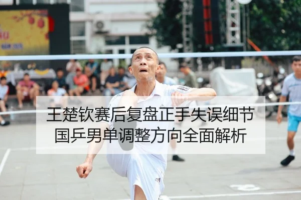 王楚钦赛后复盘正手失误细节 国乒男单调整方向全面解析