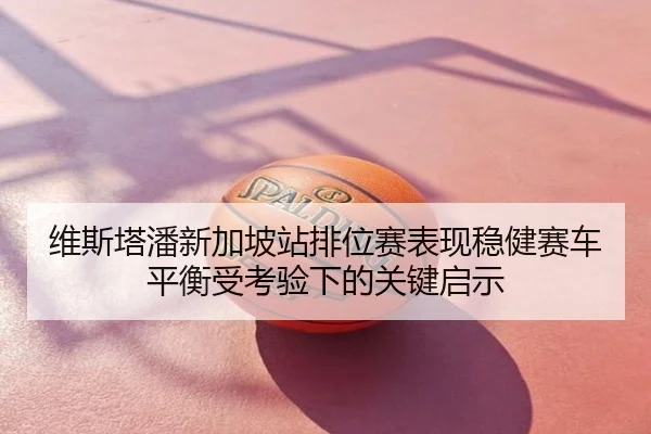 维斯塔潘新加坡站排位赛表现稳健赛车平衡受考验下的关键启示