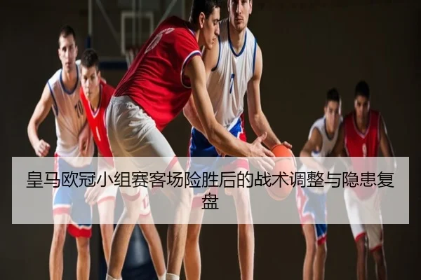 皇马欧冠小组赛客场险胜后的战术调整与隐患复盘